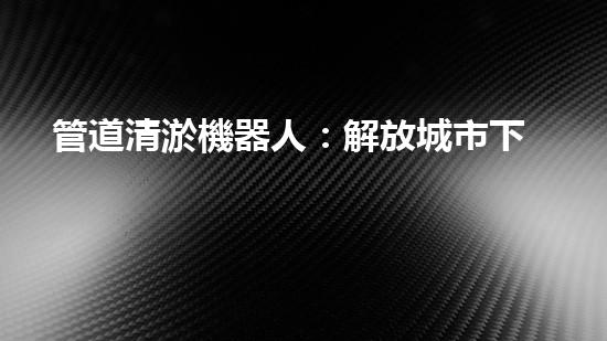 管道清淤機器人：解放城市下水道的黑暗力量！